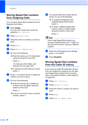Page 92
Chapter 8
76
Storing Speed Dial numbers 
from Outgoing Calls8
You can store Speed Dial numbers from the 
Outgoing Call history. 
aPress  Redial .
You can also choose the number by 
pressing  Call History .
bPress Outgoing Call .
cPress the name or number you want to 
store.
dPress More.
ePress  Add to Speed Dial .
fDo one of the following:
„ Enter the name (up to 16 characters) 
using the buttons on the LCD.
Press  OK.
 (To help you enter letters, see 
Entering Text  on page 195.)
„ To store the number...
