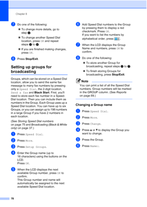 Page 94
Chapter 8
78
gDo one of the following: „ To change more details, go to 
step f.
„ To change another Speed Dial 
location, press  OK and repeat 
steps btof.
„ If you are finished making changes, 
press  OK.
hPress  Stop/Exit .
Setting up groups for 
broadcasting8
Groups, which can be stored on a Speed Dial 
location, allow you to send the same fax 
message to many fax numbers by pressing 
only a Speed Dial , the 2-digit location, 
Send a fax  and Black Start . First, youll 
need to store each fax number...