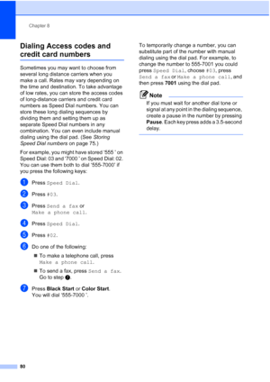 Page 96
Chapter 8
80
Dialing Access codes and 
credit card numbers8
Sometimes you may want to choose from 
several long distance carriers when you 
make a call. Rates may vary depending on 
the time and destination. To take advantage 
of low rates, you can store the access codes 
of long-distance carriers and credit card 
numbers as Speed Dial numbers. You can 
store these long dialing sequences by 
dividing them and setting them up as 
separate Speed Dial numbers in any 
combination. You can even include...