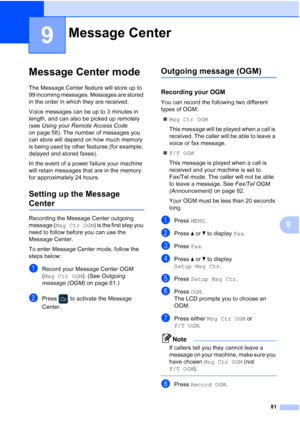 Page 97
81
9
9
Message Center mode9
The Message Center feature will store up to 
99 incoming messages. Messages are stored 
in the order in which they are received.
Voice messages can be up to 3 minutes in 
length, and can also be picked up remotely 
(see Using your Remote Access Code  
on page 58). The number of messages you 
can store will depend on how much memory 
is being used by other features (for example, 
delayed and stored faxes).
In the event of a power failure your machine 
will retain messages that...