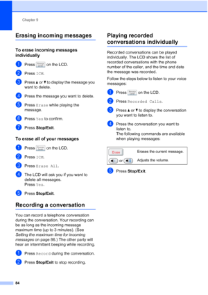 Page 100
Chapter 9
84
Erasing incoming messages9
To erase incoming messages 
individually
9
aPress   on the LCD.
bPress  ICM.
cPress  aor b to display the message you 
want to delete.
dPress the message you want to delete.
ePress  Erase  while playing the 
message.
fPress  Yes to confirm.
gPress  Stop/Exit .
To erase all of your messages9
aPress   on the LCD.
bPress ICM.
cPress  Erase All .
dThe LCD will ask you if you want to 
delete all messages. 
Press Yes.
ePress  Stop/Exit .
Recording a conversation9
You...