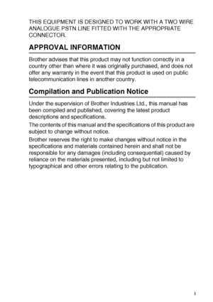 Page 2   i
THIS EQUIPMENT IS DESIGNED TO WORK WITH A TWO WIRE 
ANALOGUE PSTN LINE FITTED WITH THE APPROPRIATE 
CONNECTOR.
APPROVAL INFORMATION
Brother advises that this product may not function correctly in a 
country other than where it was originally purchased, and does not 
offer any warranty in the event that this product is used on public 
telecommunication lines in another country.
Compilation and Publication Notice
Under the supervision of Brother Industries Ltd., this manual has 
been compiled and...