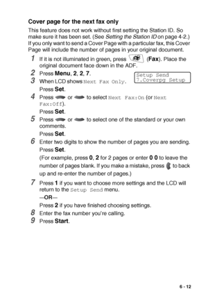 Page 101SETUP SEND   6 - 12
Cover page for the next fax only
This feature does not work without first setting the Station ID. So 
make sure it has been set. (See Setting the Station ID on page 4-2.) 
If you only want to send a Cover Page with a particular fax, this Cover 
Page will include the number of pages in your original document.
1If it is not illuminated in green, press   (Fax). Place the 
original document face down in the ADF.
2Press Menu, 2, 2, 7.
3When LCD shows Next Fax Only.
Press 
Set.
4Press   or...