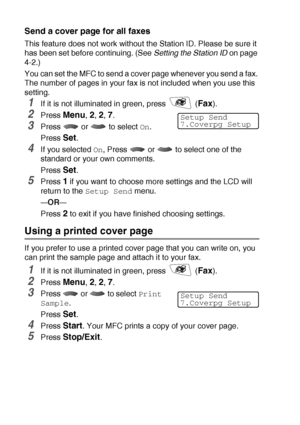 Page 1026 - 13   SETUP SEND
Send a cover page for all faxes
This feature does not work without the Station ID. Please be sure it 
has been set before continuing. (See Setting the Station ID on page 
4-2.)
You can set the MFC to send a cover page whenever you send a fax. 
The number of pages in your fax is not included when you use this 
setting.
1If it is not illuminated in green, press   (Fax).
2Press Menu, 2, 2, 7.
3Press  or  to select On.
Press 
Set.
4If you selected On, Press   or   to select one of the...