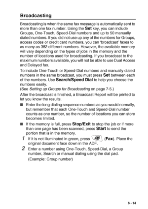 Page 103SETUP SEND   6 - 14
Broadcasting
Broadcasting is when the same fax message is automatically sent to 
more than one fax number. Using the 
Set key, you can include 
Groups, One-Touch, Speed-Dial numbers and up to 50 manually 
dialed numbers. If you did not use up any of the numbers for Groups, 
access codes or credit card numbers, you can ‘broadcast’ faxes to 
as many as 382 different numbers. However, the available memory 
will vary depending on the types of jobs in the memory and the 
number of...