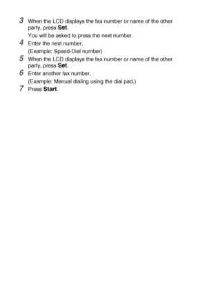 Page 1046 - 15   SETUP SEND
3When the LCD displays the fax number or name of the other 
party, press 
Set.
You will be asked to press the next number.
4Enter the next number.
(Example: Speed-Dial number)
5When the LCD displays the fax number or name of the other 
party, press 
Set.
6Enter another fax number.
(Example: Manual dialing using the dial pad.)
7Press Start.
 