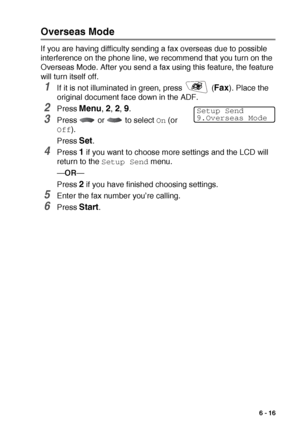 Page 105SETUP SEND   6 - 16
Overseas Mode
If you are having difficulty sending a fax overseas due to possible 
interference on the phone line, we recommend that you turn on the 
Overseas Mode. After you send a fax using this feature, the feature 
will turn itself off.
1If it is not illuminated in green, press   (Fax). Place the 
original document face down in the ADF.
2Press Menu, 2, 2, 9.
3Press   or   to select On (or 
Off).
Press 
Set.
4Press 1 if you want to choose more settings and the LCD will 
return to...