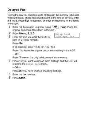 Page 1066 - 17   SETUP SEND
Delayed Fax
During the day you can store up to 50 faxes in the memory to be sent 
within 24 hours. These faxes will be sent at the time of day you enter 
in Step 3. Press 
Set to accept it, or enter another time for the faxes 
to be sent.
1If it is not illuminated in green, press   (Fax). Place the 
original document face down in the ADF.
2Press Menu, 2, 2, 3.
3Enter the time you want the fax to be 
sent (in 24-hour format).
Press 
Set.
(For example, enter 19:45 for 7:45 PM.)
Press 
1...