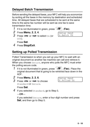 Page 107SETUP SEND   6 - 18
Delayed Batch Transmission
Before sending the delayed faxes, your MFC will help you economize 
by sorting all the faxes in the memory by destination and scheduled 
time. All delayed faxes that are scheduled to be sent at the same 
time to the same fax number will be sent as one fax to save 
transmission time.
1If it is not illuminated in green, press   (Fax). 
2Press Menu, 2, 2, 4.
3Press   or   to select On (or 
Off).
Press 
Set.
4Press Stop/Exit.
Setting up Polled Transmission...