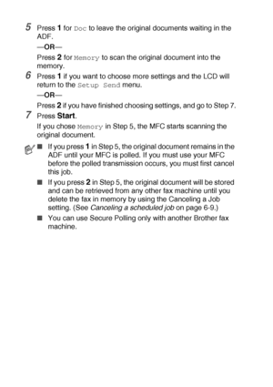 Page 1086 - 19   SETUP SEND
5Press 1 for Doc to leave the original documents waiting in the 
ADF.
—OR—
Press 
2 for Memory to scan the original document into the 
memory.
6Press 1 if you want to choose more settings and the LCD will 
return to the 
Setup Send menu.
—OR—
Press 
2 if you have finished choosing settings, and go to Step 7.
7Press Start.
If you chose 
Memory in Step 5, the MFC starts scanning the 
original document.
■If you press 1 in Step 5, the original document remains in the 
ADF until your MFC...