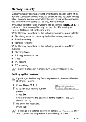 Page 109SETUP SEND   6 - 20
Memory Security
Memory Security lets you prevent unauthorized access to the MFC. 
You will not be able to continue to schedule Delayed Faxes or Polling 
jobs. However, any pre-scheduled Delayed Faxes will be sent when 
you turn Memory Security 
On, so they will not be lost.
If you have selected Fax Forwarding or Fax Storage (
Menu, 2, 5, 1) 
before you turn Memory Security 
On, then Fax Forwarding or 
Remote Retrieval will continue to work.
While Memory Security is 
On the following...