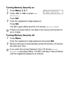 Page 1106 - 21   SETUP SEND
Turning Memory Security on
1Press Menu, 2, 0, 1.
2Press  or  to select Set 
Security
.
Press 
Set.
3Enter the registered 4-digit password.
Press 
Set.
The MFC goes offline and the LCD shows 
Secure Mode.
Turning Memory Security off
1Press Menu.
Enter the registered 4-digit password and press 
Set.
2Memory Security is automatically turned off and the LCD shows 
the Date and Time.
If there is a power failure, the data in the memory will remain for 
up to 4 days.
If you enter the wrong...