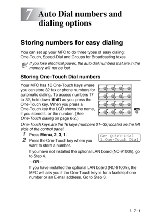 Page 111AUTO DIAL NUMBERS AND DIALING OPTIONS   7 - 1
7
Storing numbers for easy dialing
You can set up your MFC to do three types of easy dialing: 
One-Touch, Speed-Dial and Groups for Broadcasting faxes.
Storing One-Touch Dial numbers
Your MFC has 16 One-Touch keys where 
you can store 32 fax or phone numbers for 
automatic dialing. To access numbers 17 
to 32, hold down 
Shift as you press the 
One-Touch key. When you press a 
One-Touch key the LCD shows the name, 
if you stored it, or the number. (See...