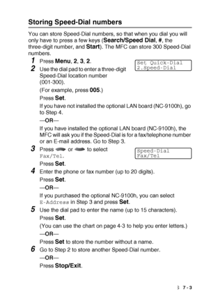 Page 113AUTO DIAL NUMBERS AND DIALING OPTIONS   7 - 3
Storing Speed-Dial numbers
You can store Speed-Dial numbers, so that when you dial you will 
only have to press a few keys (
Search/Speed Dial, #, the 
three-digit number, and 
Start). The MFC can store 300 Speed-Dial 
numbers.
1Press Menu, 2, 3, 2.
2Use the dial pad to enter a three-digit 
Speed-Dial location number 
(001-300).
(For example, press 
005.)
Press 
Set.
If you have not installed the optional LAN board (NC-9100h), go 
to Step 4.
— OR —
If you...