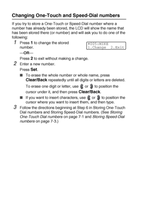 Page 1147 - 4   AUTO DIAL NUMBERS AND DIALING OPTIONS
Changing One-Touch and Speed-Dial numbers
If you try to store a One-Touch or Speed-Dial number where a 
number has already been stored, the LCD will show the name that 
has been stored there (or number) and will ask you to do one of the 
following: 
1Press 1 to change the stored 
number.
—OR—
Press 
2 to exit without making a change.
2Enter a new number.
Press 
Set.
■To erase the whole number or whole name, press 
Clear/Back repeatedly until all digits or...