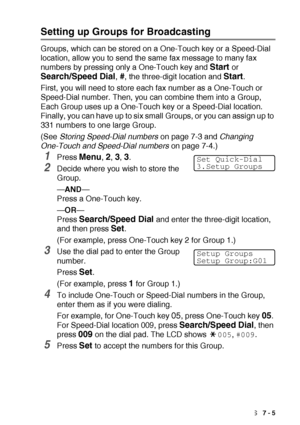 Page 115AUTO DIAL NUMBERS AND DIALING OPTIONS   7 - 5
Setting up Groups for Broadcasting
Groups, which can be stored on a One-Touch key or a Speed-Dial 
location, allow you to send the same fax message to many fax 
numbers by pressing only a One-Touch key and 
Start or 
Search/Speed Dial, #, the three-digit location and Start.
First, you will need to store each fax number as a One-Touch or 
Speed-Dial number. Then, you can combine them into a Group, 
Each Group uses up a One-Touch key or a Speed-Dial location....