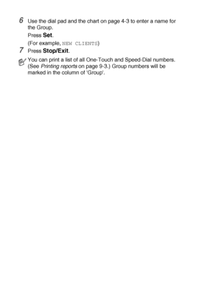 Page 1167 - 6   AUTO DIAL NUMBERS AND DIALING OPTIONS
6Use the dial pad and the chart on page 4-3 to enter a name for 
the Group.
Press 
Set.
(For example, 
NEW CLIENTS)
7Press Stop/Exit.
You can print a list of all One-Touch and Speed-Dial numbers. 
(See Printing reports on page 9-3.) Group numbers will be 
marked in the column of Group.
 