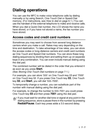 Page 117AUTO DIAL NUMBERS AND DIALING OPTIONS   7 - 7
Dialing operations
You can use the MFC to make voice telephone calls by dialing 
manually or by using Search, One-Touch Dial or Speed-Dial 
memory. (For instructions, see How to dial on page 6-1.) You can 
use the handset of the external telephone to make and receive calls.
When you dial a Quick-Dial number, the LCD shows the name you 
have stored, or if you have not stored a name, the fax number you 
have stored.
Access codes and credit card numbers...