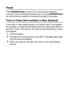 Page 1187 - 8   AUTO DIAL NUMBERS AND DIALING OPTIONS
Pause
Press Redial/Pause to insert a 3.5-second pause between 
numbers. If you are dialing overseas, you can press 
Redial/Pause 
as many times as needed to increase the length of the pause.
Tone or Pulse (Not available in New Zealand)
If you have a Pulse dialing service, but need to send Tone signals 
(for example, for telephone banking), follow the instructions below. If 
you have Touch Tone service, you will not need this feature to send 
tone signals....