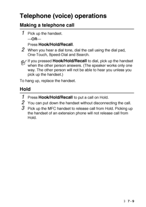 Page 119AUTO DIAL NUMBERS AND DIALING OPTIONS   7 - 9
Telephone (voice) operations
Making a telephone call
1Pick up the handset.
—OR—
Press 
Hook/Hold/Recall.
2When you hear a dial tone, dial the call using the dial pad, 
One-Touch, Speed-Dial and Search.
To hang up, replace the handset.
Hold
1Press Hook/Hold/Recall to put a call on Hold.
2You can put down the handset without disconnecting the call.
3Pick up the MFC handset to release call from Hold. Picking up 
the handset of an extension phone will not release...