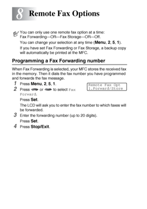 Page 1208 - 1   REMOTE FAX OPTIONS
8
Programming a Fax Forwarding number
When Fax Forwarding is selected, your MFC stores the received fax 
in the memory. Then it dials the fax number you have programmed 
and forwards the fax message.
1Press Menu, 2, 5, 1.
2Press  or  to select Fax 
Forward
.
Press 
Set.
The LCD will ask you to enter the fax number to which faxes will 
be forwarded.
3Enter the forwarding number (up to 20 digits).
Press 
Set.
4Press Stop/Exit.
Remote Fax Options
You can only use one remote fax...