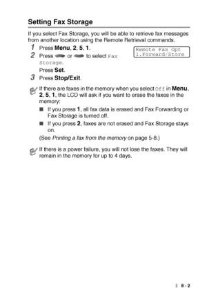 Page 121REMOTE FAX OPTIONS   8 - 2
Setting Fax Storage
If you select Fax Storage, you will be able to retrieve fax messages 
from another location using the Remote Retrieval commands.
1Press Menu, 2, 5, 1. 
2Press   or   to select Fax 
Storage
.
Press 
Set.
3Press Stop/Exit.
If there are faxes in the memory when you select Off in Menu, 
2, 5, 1, the LCD will ask if you want to erase the faxes in the 
memory:
■If you press 1, all fax data is erased and Fax Forwarding or 
Fax Storage is turned off.
■If you press...