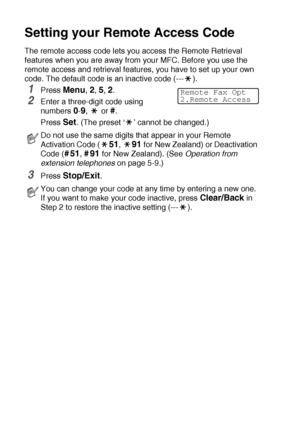 Page 1228 - 3   REMOTE FAX OPTIONS
Setting your Remote Access Code
The remote access code lets you access the Remote Retrieval 
features when you are away from your MFC. Before you use the 
remote access and retrieval features, you have to set up your own 
code. The default code is an inactive code (--- ).
1Press Menu, 2, 5, 2.
2Enter a three-digit code using 
numbers 
0-9,  or #.
Press 
Set. (The preset ‘ ’ cannot be changed.)
3Press Stop/Exit.
Do not use the same digits that appear in your Remote 
Activation...