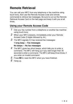 Page 123REMOTE FAX OPTIONS   8 - 4
Remote Retrieval
You can call your MFC from any telephone or fax machine using 
touch tone, then use the Remote Access Code and remote 
commands to retrieve fax messages. Be sure to cut out the Remote 
Retrieval Access Card on the last page and keep it with you at all 
times.
Using your Remote Access Code
1Dial your fax number from a telephone or another fax machine 
using touch tone.
2When your MFC answers, immediately enter your Remote 
Access Code (3 digits followed by  )....