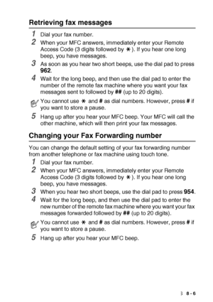 Page 125REMOTE FAX OPTIONS   8 - 6
Retrieving fax messages
1Dial your fax number.
2When your MFC answers, immediately enter your Remote 
Access Code (3 digits followed by  ). If you hear one long 
beep, you have messages.
3As soon as you hear two short beeps, use the dial pad to press 
962.
4Wait for the long beep, and then use the dial pad to enter the 
number of the remote fax machine where you want your fax 
messages sent to followed by 
## (up to 20 digits).
5Hang up after you hear your MFC beep. Your MFC...