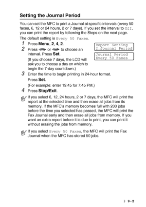 Page 127PRINTING REPORTS   9 - 2
Setting the Journal Period
You can set the MFC to print a Journal at specific intervals (every 50 
faxes, 6, 12 or 24 hours, 2 or 7 days). If you set the interval to 
Off, 
you can print the report by following the Steps on the next page.
The default setting is 
Every 50 Faxes.
1Press Menu, 2, 4, 2.
2Press   or   to choose an 
interval. Press 
Set.
(If you choose 7 days, the LCD will 
ask you to choose a day on which to 
begin the 7-day countdown.)
3Enter the time to begin...