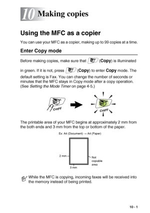 Page 129MAKING COPIES   10 - 1
10
Using the MFC as a copier
You can use your MFC as a copier, making up to 99 copies at a time.
Enter Copy mode
Before making copies, make sure that  (Copy) is illuminated 
in green. If it is not, press  (
Copy) to enter Copy mode. The 
default setting is Fax. You can change the number of seconds or 
minutes that the MFC stays in Copy mode after a copy operation. 
(See Setting the Mode Timer on page 4-5.)
The printable area of your MFC begins at approximately 2 mm from 
the both...