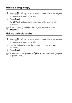 Page 13010 - 2   MAKING COPIES
Making a single copy
1Press (Copy) to illuminate it in green. Place the original 
document face down in the ADF.
2Press Start.
Do NOT pull on the original document while copying is in 
progress. 
Making multiple copies
1Press (Copy) to illuminate it in green. Place the original 
document face down in the ADF.
2Use the dial pad to enter the number of copies you want 
(up to 99).
3Press Start. 
To stop copying and eject the original document, press 
Stop/Exit.
To sort the copies,...