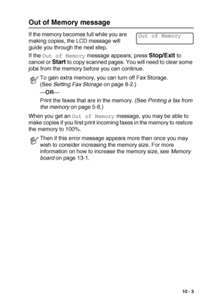 Page 131MAKING COPIES   10 - 3
Out of Memory message
If the memory becomes full while you are 
making copies, the LCD message will 
guide you through the next step.
If the 
Out of Memory message appears, press Stop/Exit to 
cancel or 
Start to copy scanned pages. You will need to clear some 
jobs from the memory before you can continue.
When you get an 
Out of Memory message, you may be able to 
make copies if you first print incoming faxes in the memory to restore 
the memory to 100%.
To gain extra memory, you...