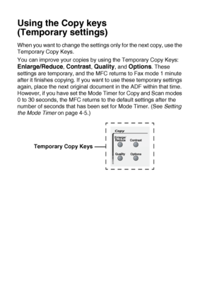 Page 13210 - 4   MAKING COPIES
Using the Copy keys 
(Temporary settings)
When you want to change the settings only for the next copy, use the 
Temporary Copy Keys.
You can improve your copies by using the Temporary Copy Keys: 
Enlarge/Reduce, Contrast, Quality, and Options. These 
settings are temporary, and the MFC returns to Fax mode 1 minute 
after it finishes copying. If you want to use these temporary settings 
again, place the next original document in the ADF within that time. 
However, if you have set...