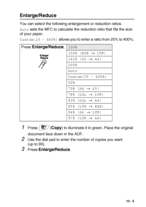 Page 133MAKING COPIES   10 - 5
Enlarge/Reduce
You can select the following enlargement or reduction ratios.
Auto sets the MFC to calculate the reduction ratio that fits the size 
of your paper.
Custom(25 - 400%) allows you to enter a ratio from 25% to 400%.
1Press (Copy) to illuminate it in green. Place the original 
document face down in the ADF.
2Use the dial pad to enter the number of copies you want 
(up to 99).
3Press Enlarge/Reduce. Press 
Enlarge/Reduce.100%
104% (EXE → LTR)
141% (A5 → A4)
200%
Auto...