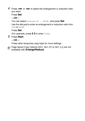 Page 13410 - 6   MAKING COPIES
4Press   or   to select the enlargement or reduction ratio 
you want.
Press 
Set.
—OR—
You can select 
Custom(25 - 400%) and press Set.
Use the dial pad to enter an enlargement or reduction ratio from 
25% to 400%.
Press 
Set.
(For example, press 
5 3 to enter 53%.)
5Press Start.
—OR—
Press other temporary copy keys for more settings.
Page layout Copy Options (2in1, 4in1 (P) or 4in1 (L)) are not 
available with 
Enlarge/Reduce.
 