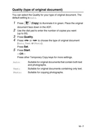 Page 135MAKING COPIES   10 - 7
Quality (type of original document)
You can select the Quality for your type of original document. The 
default setting is 
Auto.
1Press (Copy) to illuminate it in green. Place the original 
document face down in the ADF.
2Use the dial pad to enter the number of copies you want 
(up to 99).
3Press Quality.
4Press   or   to choose the type of original document 
(
Auto, Text or Photo).
Press 
Set.
5Press Start.
—OR—
Press other Temporary Copy keys for more settings.
Auto:Suitable for...