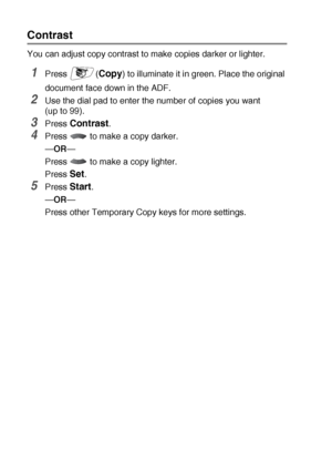 Page 13610 - 8   MAKING COPIES
Contrast
You can adjust copy contrast to make copies darker or lighter.
1Press (Copy) to illuminate it in green. Place the original 
document face down in the ADF.
2Use the dial pad to enter the number of copies you want 
(up to 99).
3Press Contrast.
4Press   to make a copy darker.
—OR—
Press   to make a copy lighter.
Press 
Set.
5Press Start.
—OR—
Press other Temporary Copy keys for more settings.
 