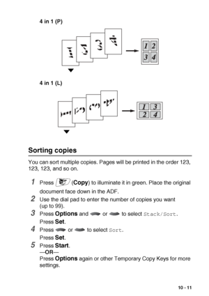 Page 139MAKING COPIES   10 - 11
4 in 1 (P)
4 in 1 (L)
Sorting copies
You can sort multiple copies. Pages will be printed in the order 123, 
123, 123, and so on.
1Press (Copy) to illuminate it in green. Place the original 
document face down in the ADF.
2Use the dial pad to enter the number of copies you want 
(up to 99).
3Press Options and   or   to select Stack/Sort.
Press 
Set.
4Press   or   to select Sort.
Press 
Set.
5Press Start.
— OR —
Press 
Options again or other Temporary Copy Keys for more 
settings.
 