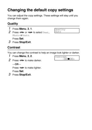 Page 14010 - 12   MAKING COPIES
Changing the default copy settings
You can adjust the copy settings. These settings will stay until you 
change them again.
Quality
1Press Menu, 3, 1.
2Press  or  to select Text, 
Photo or Auto.
Press 
Set.
3Press Stop/Exit.
Contrast
You can change the contrast to help an image look lighter or darker.
1Press Menu, 3, 2.
2Press   to make darker.
—OR—
Press   to make lighter.
Press 
Set.
3Press Stop/Exit.
Quality
Auto
Contrast
     - +
 