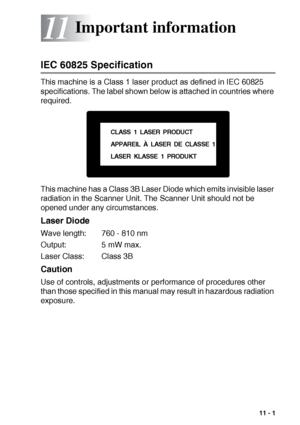 Page 141IMPORTANT INFORMATION   11 - 1
11
IEC 60825 Specification
This machine is a Class 1 laser product as defined in IEC 60825 
specifications. The label shown below is attached in countries where 
required.
This machine has a Class 3B Laser Diode which emits invisible laser 
radiation in the Scanner Unit. The Scanner Unit should not be 
opened under any circumstances.
Laser Diode
Wave length: 760 - 810 nm
Output: 5 mW max.
Laser Class: Class 3B
Caution
Use of controls, adjustments or performance of...