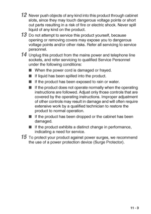 Page 143IMPORTANT INFORMATION   11 - 3
12Never push objects of any kind into this product through cabinet 
slots, since they may touch dangerous voltage points or short 
out parts resulting in a risk of fire or electric shock. Never spill 
liquid of any kind on the product.
13Do not attempt to service this product yourself, because 
opening or removing covers may expose you to dangerous 
voltage points and/or other risks. Refer all servicing to service 
personnel.
14Unplug this product from the mains power and...