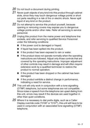 Page 147IMPORTANT INFORMATION   11 - 7
20Do not touch a document during printing.
21Never push objects of any kind into this product through cabinet 
slots, since they may touch dangerous voltage points or short 
out parts resulting in a risk of fire or electric shock. Never spill 
liquid of any kind on the product.
22Do not attempt to service this product yourself, because 
opening or removing covers may expose you to dangerous 
voltage points and/or other risks. Refer all servicing to service 
personnel....