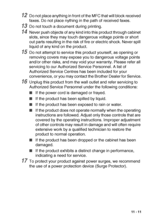 Page 151IMPORTANT INFORMATION   11 - 11
12Do not place anything in front of the MFC that will block received 
faxes. Do not place nything in the path of received faxes.
13Do not touch a document during printing.
14Never push objects of any kind into this product through cabinet 
slots, since they may touch dangerous voltage points or short 
out parts resulting in the risk of fire or electric shock. Never spill 
liquid of any kind on the product.
15Do not attempt to service this product yourself, as opening or...