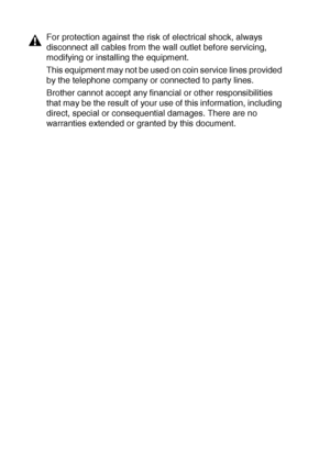 Page 15211 - 12   IMPORTANT INFORMATION
For protection against the risk of electrical shock, always 
disconnect all cables from the wall outlet before servicing, 
modifying or installing the equipment.
This equipment may not be used on coin service lines provided 
by the telephone company or connected to party lines.
Brother cannot accept any financial or other responsibilities 
that may be the result of your use of this information, including 
direct, special or consequential damages. There are no 
warranties...