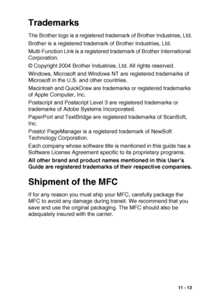 Page 153IMPORTANT INFORMATION   11 - 13
Trademarks
The Brother logo is a registered trademark of Brother Industries, Ltd.
Brother is a registered trademark of Brother Industries, Ltd.
Multi-Function Link is a registered trademark of Brother International 
Corporation.
© Copyright 2004 Brother Industries, Ltd. All rights reserved.
Windows, Microsoft and Windows NT are registered trademarks of 
Microsoft in the U.S. and other countries.
Macintosh and QuickDraw are trademarks or registered trademarks 
of Apple...