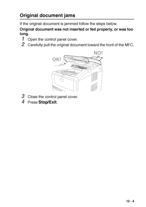 Page 157TROUBLESHOOTING AND ROUTINE MAINTENANCE   12 - 4
Original document jams
If the original document is jammed follow the steps below.
Original document was not inserted or fed properly, or was too 
long.
1Open the control panel cover.
2Carefully pull the original document toward the front of the MFC.
3Close the control panel cover.
4Press Stop/Exit.
NO!
OK!
 