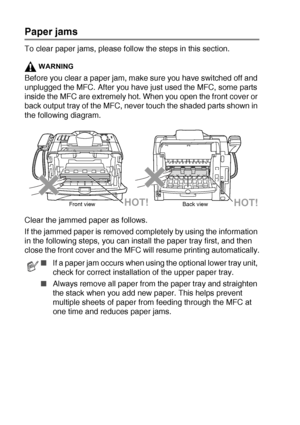 Page 15812 - 5   TROUBLESHOOTING AND ROUTINE MAINTENANCE
Paper jams
To clear paper jams, please follow the steps in this section.
WARNING
Before you clear a paper jam, make sure you have switched off and 
unplugged the MFC. After you have just used the MFC, some parts 
inside the MFC are extremely hot. When you open the front cover or 
back output tray of the MFC, never touch the shaded parts shown in 
the following diagram.
Clear the jammed paper as follows. 
If the jammed paper is removed completely by using...