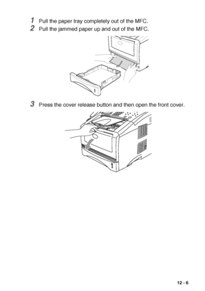 Page 159TROUBLESHOOTING AND ROUTINE MAINTENANCE   12 - 6
1Pull the paper tray completely out of the MFC.
2Pull the jammed paper up and out of the MFC.
3Press the cover release button and then open the front cover.
 