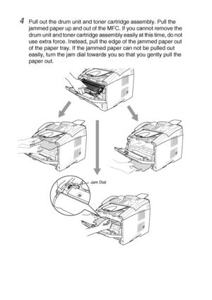 Page 16012 - 7   TROUBLESHOOTING AND ROUTINE MAINTENANCE
4Pull out the drum unit and toner cartridge assembly. Pull the 
jammed paper up and out of the MFC. If you cannot remove the 
drum unit and toner cartridge assembly easily at this time, do not 
use extra force. Instead, pull the edge of the jammed paper out 
of the paper tray. If the jammed paper can not be pulled out 
easily, turn the jam dial towards you so that you gently pull the 
paper out.
Jam Dial
 